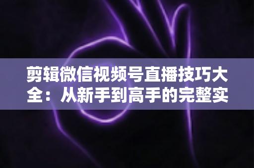 剪辑微信视频号直播技巧大全:从新手到高手的完整实战指南 剪辑微信视频号直播技巧大全:从新手到高手的完整实战指南