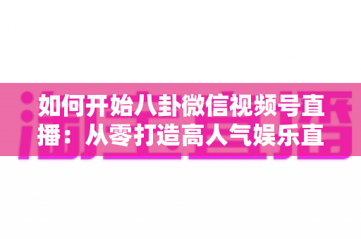 如何开始八卦微信视频号直播:从零打造高人气娱乐直播间的完整攻略 如何开始八卦微信视频号直播:从零打造高人气娱乐直播间的完整攻略