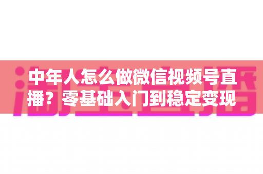 中年人怎么做微信视频号直播?零基础入门到稳定变现的全攻略 中年人怎么做微信视频号直播?零基础入门到稳定变现的全攻略