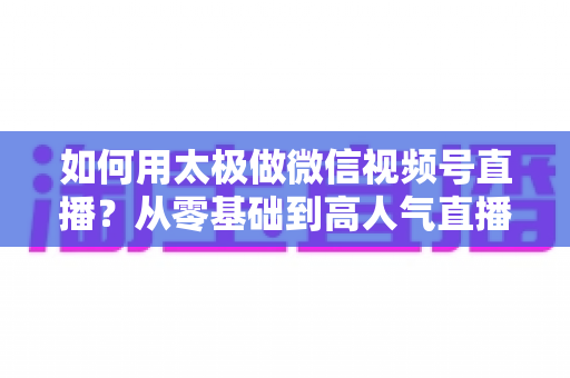 如何用太极做微信视频号直播？从零基础到高人气直播间的完整实战指南