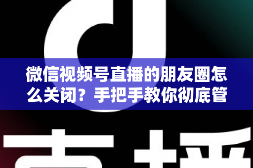 微信视频号直播的朋友圈怎么关闭？手把手教你彻底管理直播朋友圈展示的完整实用指南