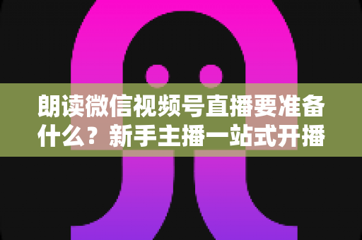 朗读微信视频号直播要准备什么？新手主播一站式开播指南帮你轻松搞定全部细节