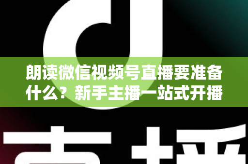 朗读微信视频号直播要准备什么？新手主播一站式开播指南帮你轻松搞定全部细节