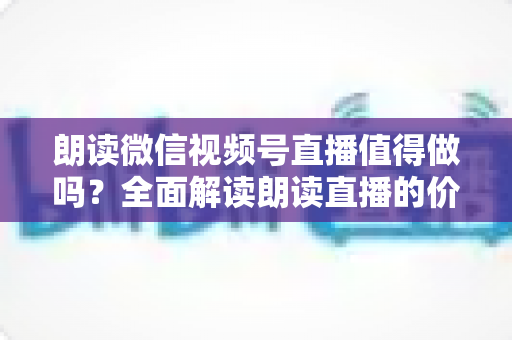 朗读微信视频号直播值得做吗？全面解读朗读直播的价值、玩法与变现前景