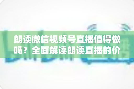 朗读微信视频号直播值得做吗？全面解读朗读直播的价值、玩法与变现前景