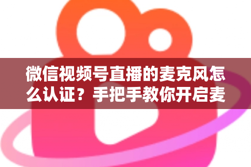 微信视频号直播的麦克风怎么认证？手把手教你开启麦克风权限，彻底解决直播无声难题