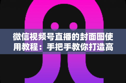 微信视频号直播的封面图使用教程：手把手教你打造高点击率直播间的门面担当
