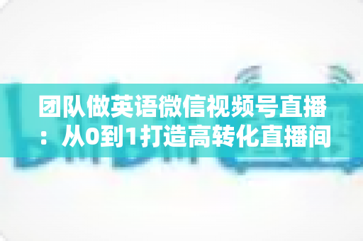 团队做英语微信视频号直播：从0到1打造高转化直播间的完整实战指南