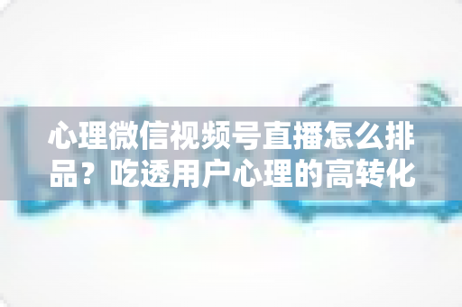 心理微信视频号直播怎么排品?吃透用户心理的高转化排品实战全攻略 心理微信视频号直播怎么排品?吃透用户心理的高转化排品实战全攻略