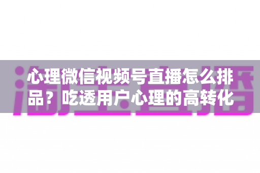 心理微信视频号直播怎么排品?吃透用户心理的高转化排品实战全攻略 心理微信视频号直播怎么排品?吃透用户心理的高转化排品实战全攻略