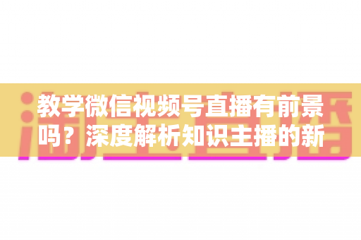 教学微信视频号直播有前景吗？深度解析知识主播的新风口、优势与变现路径