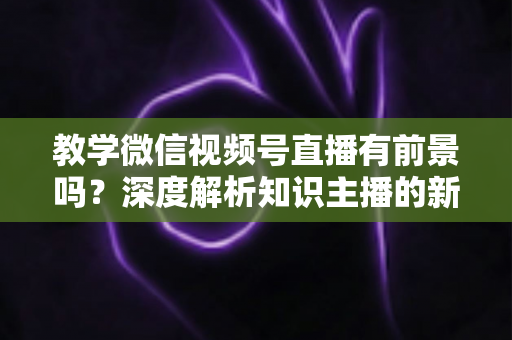 教学微信视频号直播有前景吗？深度解析知识主播的新风口、优势与变现路径