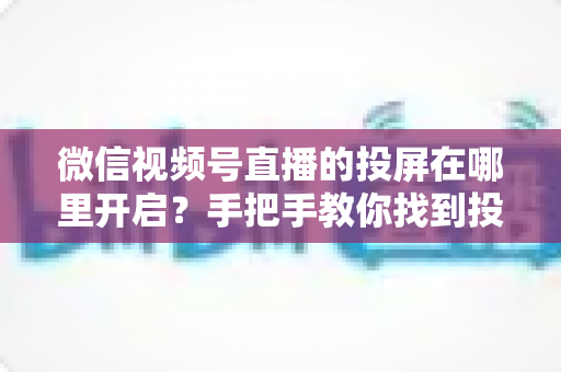 微信视频号直播的投屏在哪里开启？手把手教你找到投屏入口，轻松实现大屏观看直播