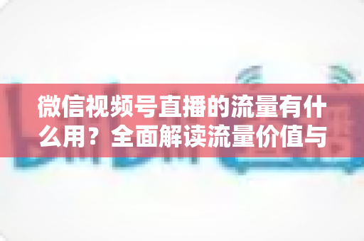 微信视频号直播的流量有什么用?全面解读流量价值与运营变现指南 微信视频号直播的流量有什么用?全面解读流量价值与运营变现指南