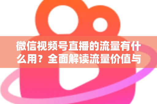 微信视频号直播的流量有什么用?全面解读流量价值与运营变现指南 微信视频号直播的流量有什么用?全面解读流量价值与运营变现指南