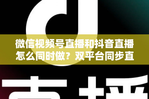 微信视频号直播和抖音直播怎么同时做？双平台同步直播的完整实操指南