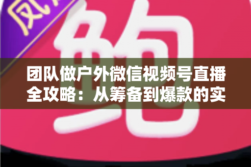 团队做户外微信视频号直播全攻略:从筹备到爆款的实战指南 团队做户外微信视频号直播全攻略:从筹备到爆款的实战指南