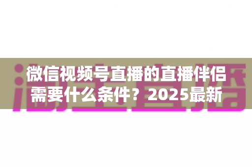 微信视频号直播的直播伴侣需要什么条件?2025最新开通条件、设备要求与开播全攻略 微信视频号直播的直播伴侣需要什么条件?2025最新开通条件、设备要求与开播全攻略
