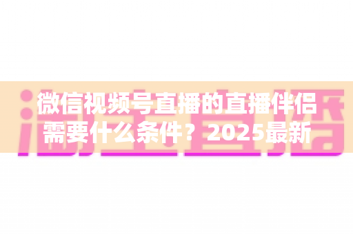 微信视频号直播的直播伴侣需要什么条件?2025最新开通条件、设备要求与开播全攻略 微信视频号直播的直播伴侣需要什么条件?2025最新开通条件、设备要求与开播全攻略