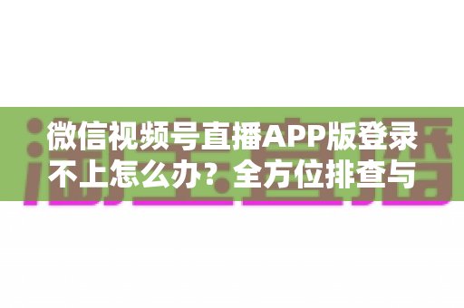 微信视频号直播APP版登录不上怎么办？全方位排查与解决方案助你快速开播