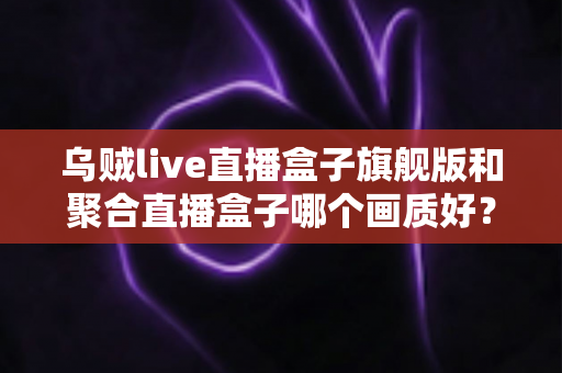 乌贼live直播盒子旗舰版和聚合直播盒子哪个画质好？全面深度对比解析，帮你选出更清晰流畅的观看体验