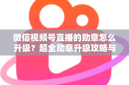 微信视频号直播的勋章怎么升级？超全勋章升级攻略与亲密度快速提升技巧