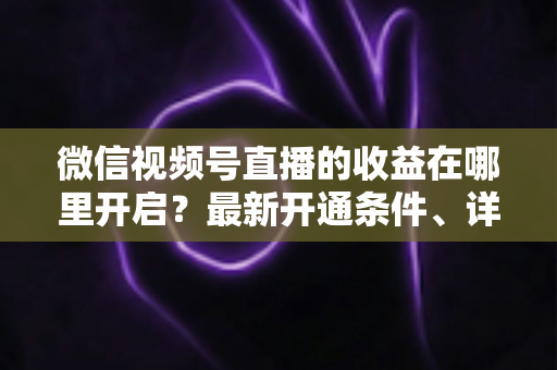 微信视频号直播的收益在哪里开启？最新开通条件、详细操作步骤与变现技巧全解析