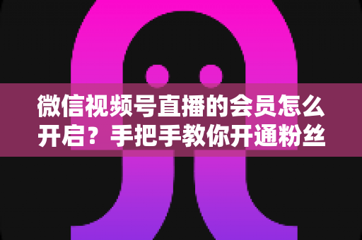 微信视频号直播的会员怎么开启？手把手教你开通粉丝付费会员，轻松解锁直播变现新渠道