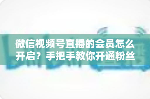 微信视频号直播的会员怎么开启？手把手教你开通粉丝付费会员，轻松解锁直播变现新渠道