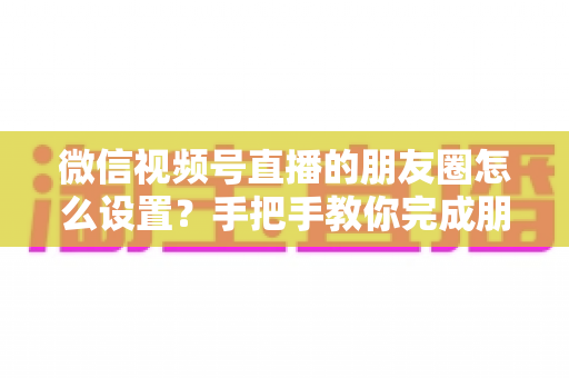 微信视频号直播的朋友圈怎么设置?手把手教你完成朋友圈直播分享设置,轻松实现直播间流量倍增 微信视频号直播的朋友圈怎么设置?手把手教你完成朋友圈直播分享设置,轻松实现直播间流量倍增