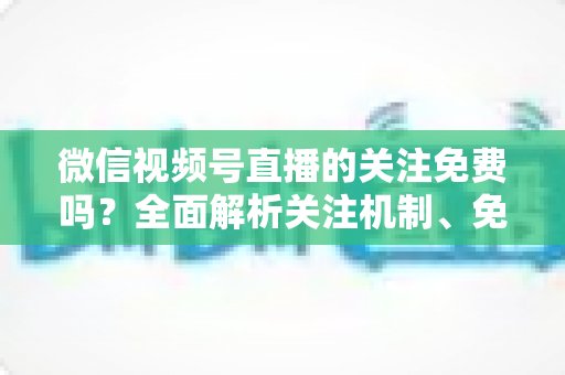 微信视频号直播的关注免费吗?全面解析关注机制、免费功能与付费陷阱 微信视频号直播的关注免费吗?全面解析关注机制、免费功能与付费陷阱
