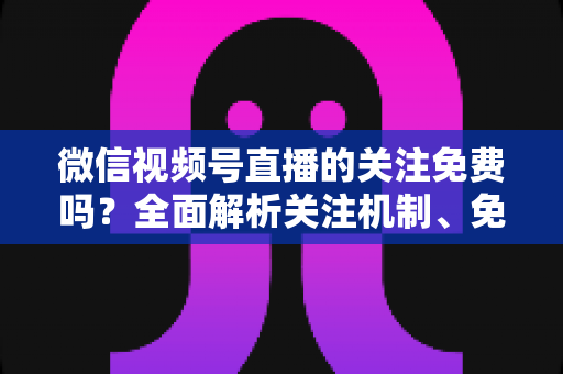 微信视频号直播的关注免费吗?全面解析关注机制、免费功能与付费陷阱 微信视频号直播的关注免费吗?全面解析关注机制、免费功能与付费陷阱