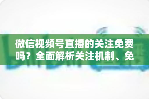 微信视频号直播的关注免费吗?全面解析关注机制、免费功能与付费陷阱 微信视频号直播的关注免费吗?全面解析关注机制、免费功能与付费陷阱