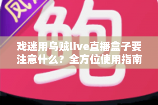 戏迷用乌贼live直播盒子要注意什么？全方位使用指南与避坑心得大公开