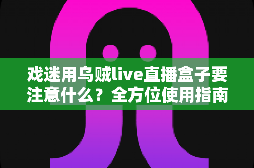 戏迷用乌贼live直播盒子要注意什么？全方位使用指南与避坑心得大公开