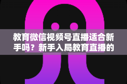 教育微信视频号直播适合新手吗?新手入局教育直播的机遇、挑战与实操指南全解析 教育微信视频号直播适合新手吗?新手入局教育直播的机遇、挑战与实操指南全解析