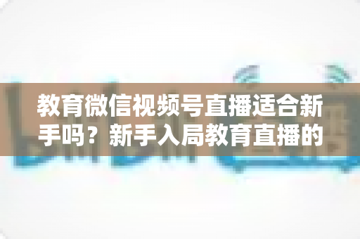 教育微信视频号直播适合新手吗?新手入局教育直播的机遇、挑战与实操指南全解析 教育微信视频号直播适合新手吗?新手入局教育直播的机遇、挑战与实操指南全解析