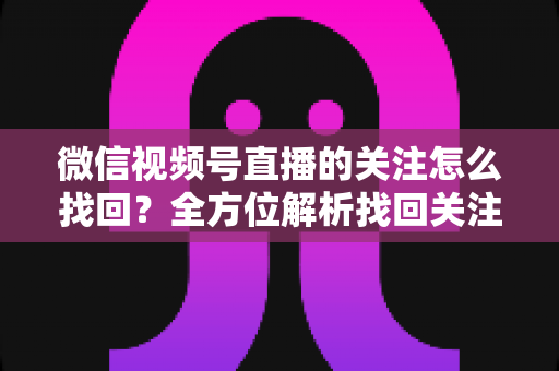 微信视频号直播的关注怎么找回？全方位解析找回关注账号的实用方法与避坑指南