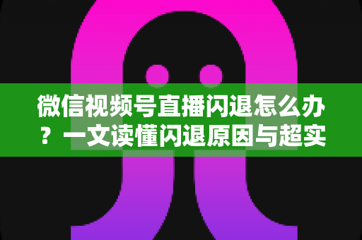 微信视频号直播闪退怎么办?一文读懂闪退原因与超实用解决方法全攻略 微信视频号直播闪退怎么办?一文读懂闪退原因与超实用解决方法全攻略