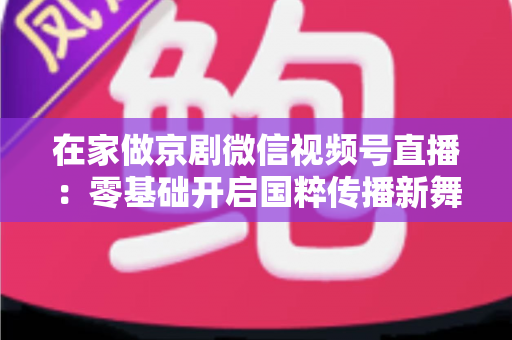 在家做京剧微信视频号直播：零基础开启国粹传播新舞台的完整指南