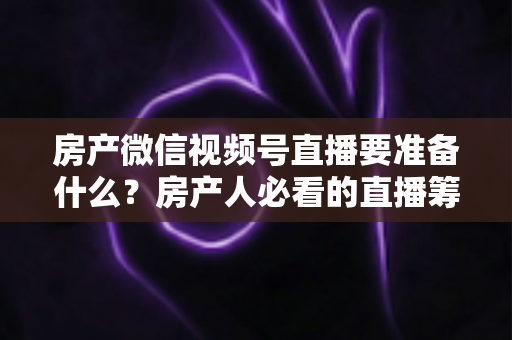 房产微信视频号直播要准备什么？房产人必看的直播筹备全攻略