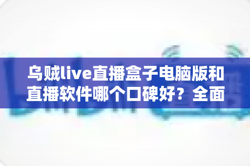 乌贼live直播盒子电脑版和直播软件哪个口碑好?全面解析与口碑对比指南 乌贼live直播盒子电脑版和直播软件哪个口碑好?全面解析与口碑对比指南