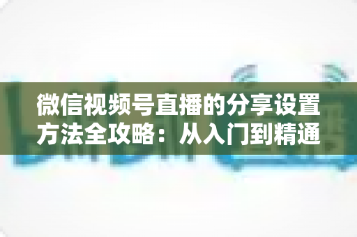 微信视频号直播的分享设置方法全攻略:从入门到精通,让直播间人气快速增长的实用指南 微信视频号直播的分享设置方法全攻略:从入门到精通,让直播间人气快速增长的实用指南