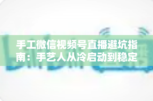手工微信视频号直播避坑指南:手艺人从冷启动到稳定出单的实战手册 手工微信视频号直播避坑指南:手艺人从冷启动到稳定出单的实战手册