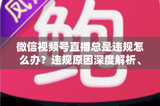 微信视频号直播总是违规怎么办?违规原因深度解析、申诉流程与实用避坑全指南 微信视频号直播总是违规怎么办?违规原因深度解析、申诉流程与实用避坑全指南