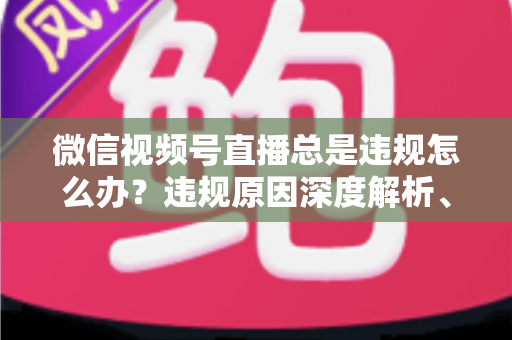 微信视频号直播总是违规怎么办?违规原因深度解析、申诉流程与实用避坑全指南 微信视频号直播总是违规怎么办?违规原因深度解析、申诉流程与实用避坑全指南