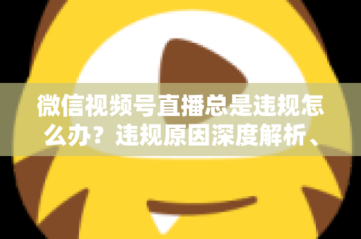 微信视频号直播总是违规怎么办?违规原因深度解析、申诉流程与实用避坑全指南 微信视频号直播总是违规怎么办?违规原因深度解析、申诉流程与实用避坑全指南