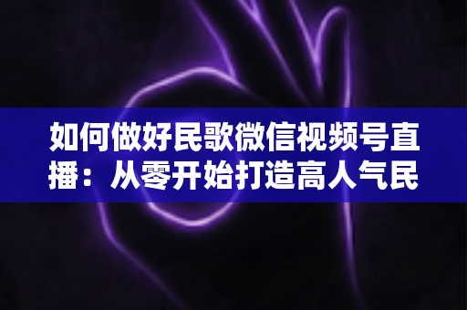如何做好民歌微信视频号直播:从零开始打造高人气民歌直播间的完整实战指南 如何做好民歌微信视频号直播:从零开始打造高人气民歌直播间的完整实战指南