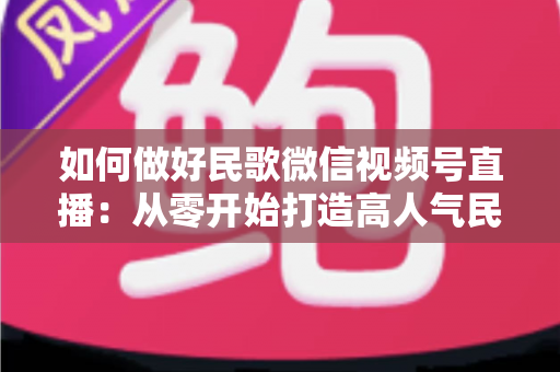 如何做好民歌微信视频号直播：从零开始打造高人气民歌直播间的完整实战指南