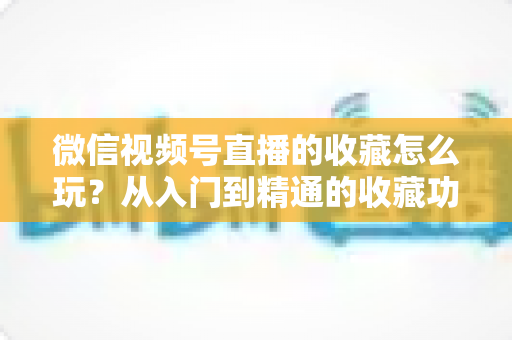 微信视频号直播的收藏怎么玩?从入门到精通的收藏功能全攻略与实战技巧 微信视频号直播的收藏怎么玩?从入门到精通的收藏功能全攻略与实战技巧
